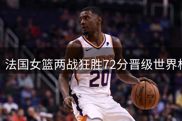 法国女篮两战狂胜72分晋级世界杯八强 四名WNBA球员联手发威